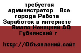 требуется администратор - Все города Работа » Заработок в интернете   . Ямало-Ненецкий АО,Губкинский г.